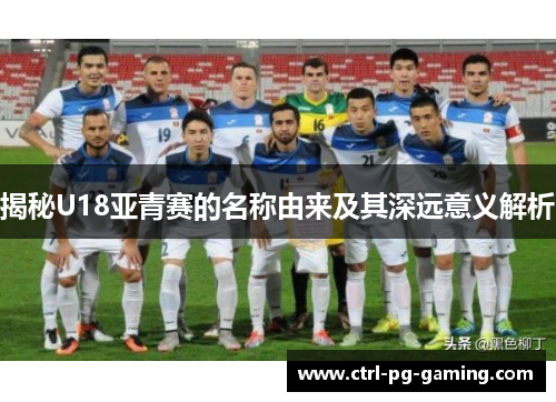 揭秘U18亚青赛的名称由来及其深远意义解析 揭秘U18亚青赛的名称由来及其深远意义解析
