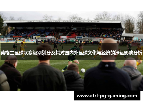 英格兰足球联赛级别划分及其对国内外足球文化与经济的深远影响分析 英格兰足球联赛级别划分及其对国内外足球文化与经济的深远影响分析