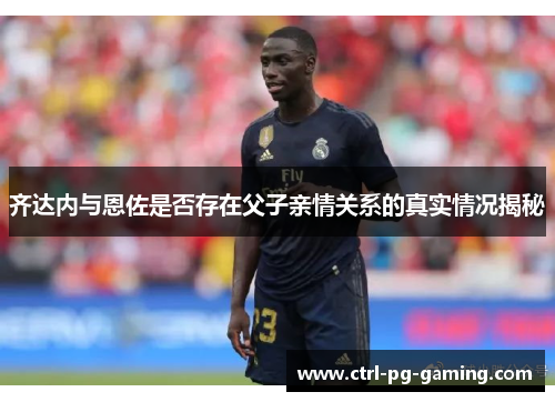 齐达内与恩佐是否存在父子亲情关系的真实情况揭秘 齐达内与恩佐是否存在父子亲情关系的真实情况揭秘