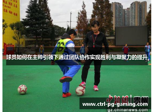 球员如何在主帅引领下通过团队协作实现胜利与凝聚力的提升 球员如何在主帅引领下通过团队协作实现胜利与凝聚力的提升