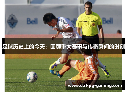 足球历史上的今天:回顾重大赛事与传奇瞬间的时刻 足球历史上的今天:回顾重大赛事与传奇瞬间的时刻
