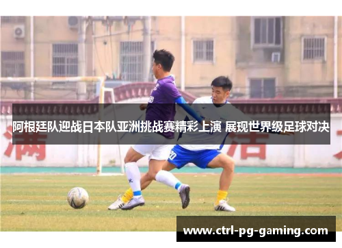 阿根廷队迎战日本队亚洲挑战赛精彩上演 展现世界级足球对决