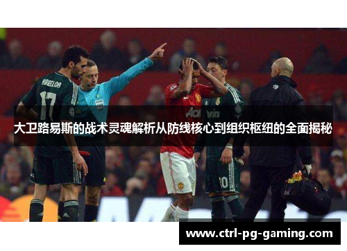 大卫路易斯的战术灵魂解析从防线核心到组织枢纽的全面揭秘 大卫路易斯的战术灵魂解析从防线核心到组织枢纽的全面揭秘