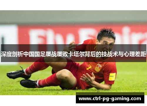 深度剖析中国国足屡战屡败卡塔尔背后的技战术与心理差距 深度剖析中国国足屡战屡败卡塔尔背后的技战术与心理差距
