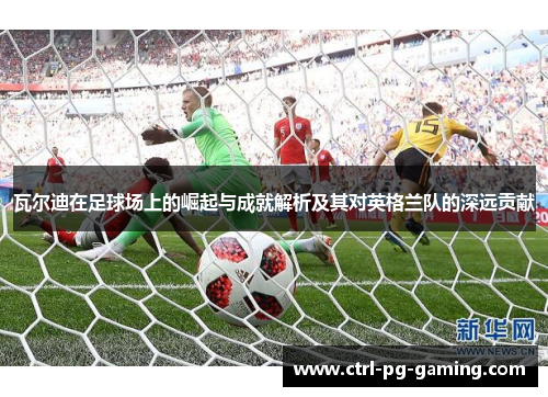 瓦尔迪在足球场上的崛起与成就解析及其对英格兰队的深远贡献 瓦尔迪在足球场上的崛起与成就解析及其对英格兰队的深远贡献