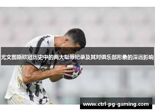 尤文图斯欧冠历史中的两大耻辱纪录及其对俱乐部形象的深远影响 尤文图斯欧冠历史中的两大耻辱纪录及其对俱乐部形象的深远影响