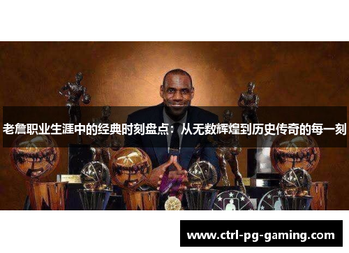 老詹职业生涯中的经典时刻盘点:从无数辉煌到历史传奇的每一刻 老詹职业生涯中的经典时刻盘点:从无数辉煌到历史传奇的每一刻