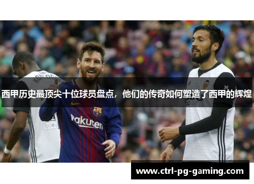 西甲历史最顶尖十位球员盘点，他们的传奇如何塑造了西甲的辉煌